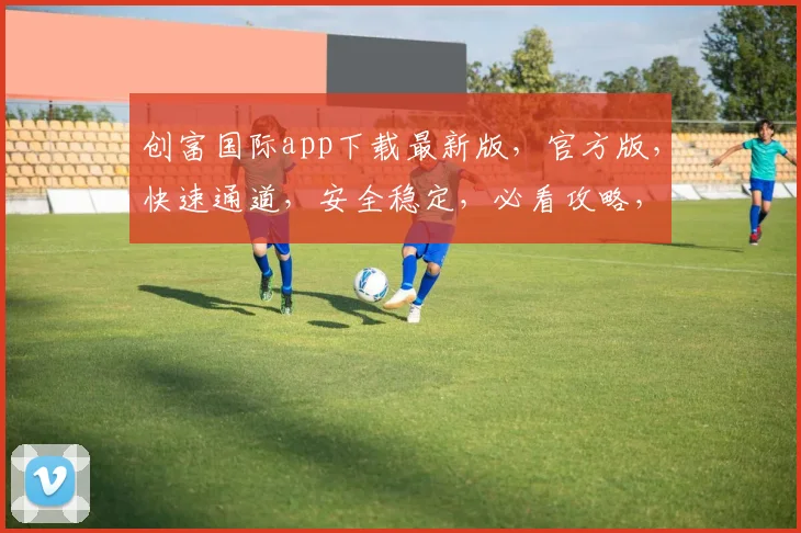 创富国际app下载最新版，官方版，快速通道，安全稳定，必看攻略，轻松掌握财富之道，不容错过